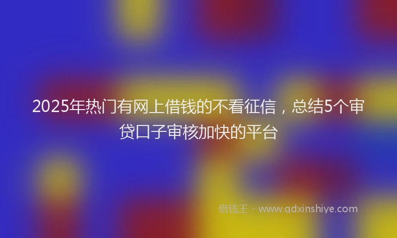 2025年热门有网上借钱的不看征信，总结5个审贷口子审核加快的平台