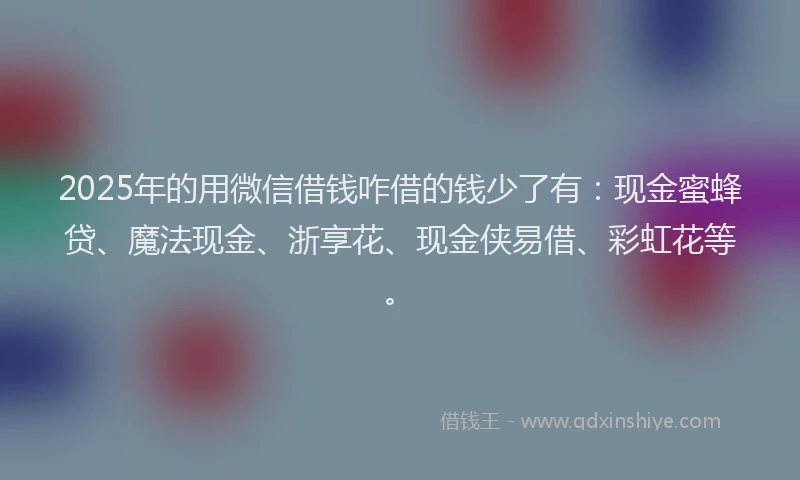 2025年的用微信借钱咋借的钱少了有：现金蜜蜂贷、魔法现金、浙享花、现金侠易借、彩虹花等。