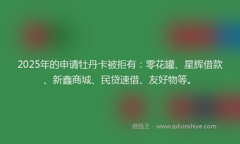 2025年的申请牡丹卡被拒有：零花罐、星辉借款、新鑫商城、民贷速借、友好物等。