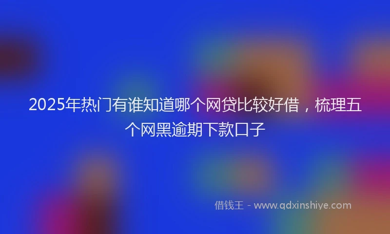 2025年热门有谁知道哪个网贷比较好借，梳理五个网黑逾期下款口子