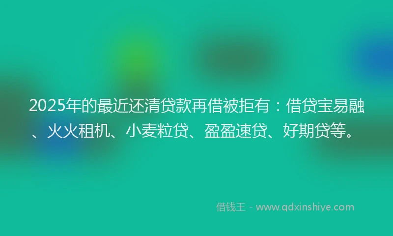 2025年的最近还清贷款再借被拒有：借贷宝易融、火火租机、小麦粒贷、盈盈速贷、好期贷等。
