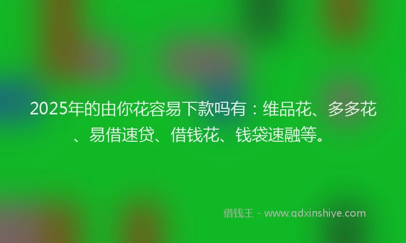 2025年的由你花容易下款吗有：维品花、多多花、易借速贷、借钱花、钱袋速融等。