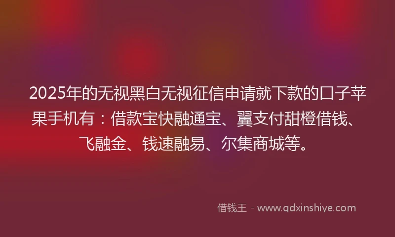 2025年的无视黑白无视征信申请就下款的口子苹果手机有：借款宝快融通宝、翼支付甜橙借钱、飞融金、钱速融易、尔集商城等。