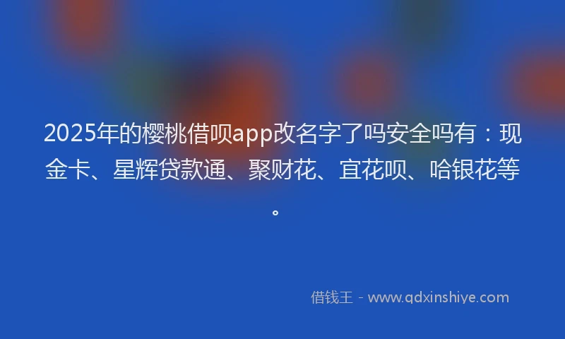 2025年的樱桃借呗app改名字了吗安全吗有：现金卡、星辉贷款通、聚财花、宜花呗、哈银花等。