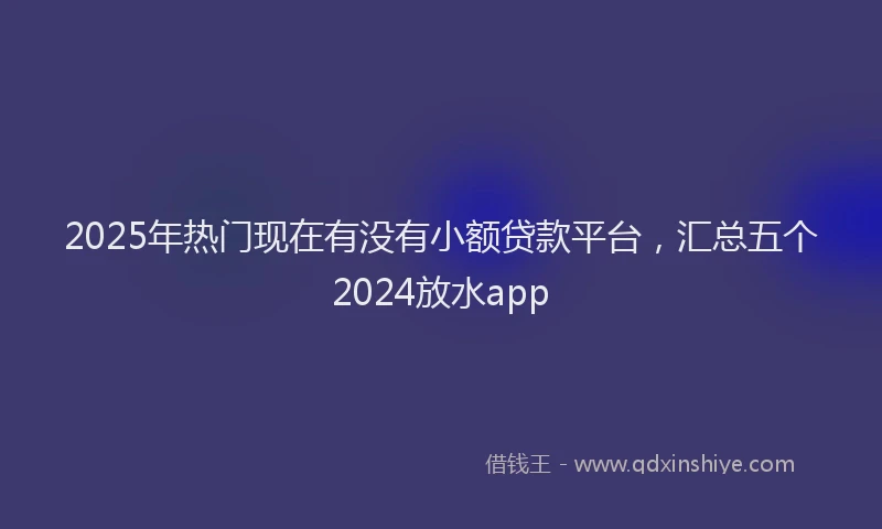 2025年热门现在有没有小额贷款平台，汇总五个2024放水app