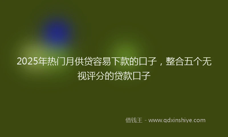 2025年热门月供贷容易下款的口子，整合五个无视评分的贷款口子