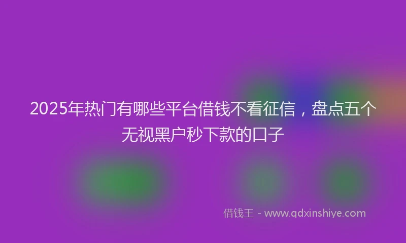 2025年热门有哪些平台借钱不看征信，盘点五个无视黑户秒下款的口子