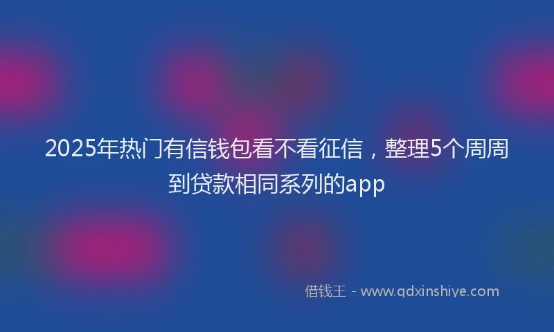 2025年热门有信钱包看不看征信，整理5个周周到贷款相同系列的app