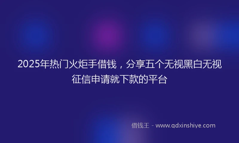 2025年热门火炬手借钱，分享五个无视黑白无视征信申请就下款的平台