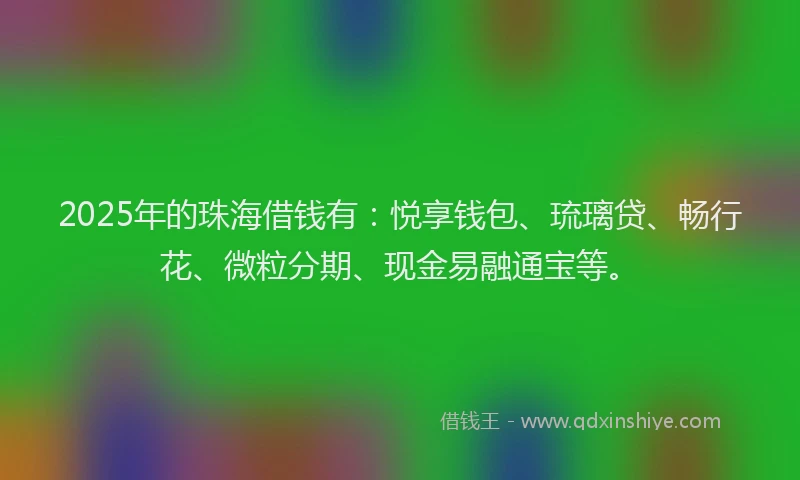 2025年的珠海借钱有：悦享钱包、琉璃贷、畅行花、微粒分期、现金易融通宝等。