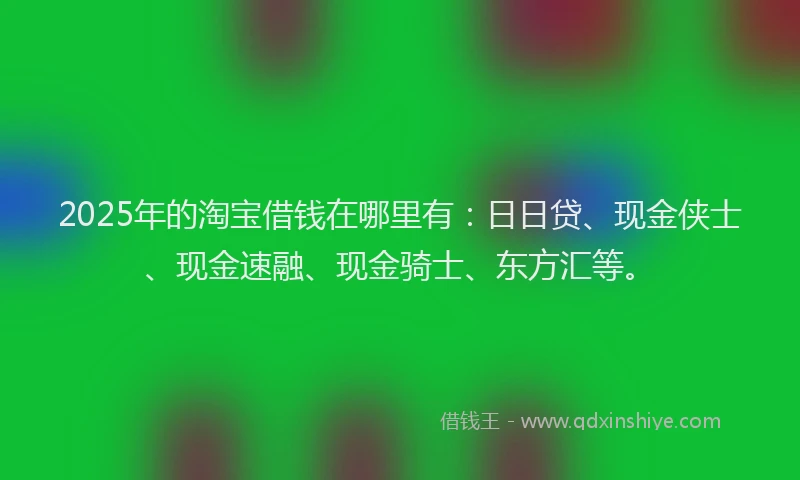 2025年的淘宝借钱在哪里有：日日贷、现金侠士、现金速融、现金骑士、东方汇等。