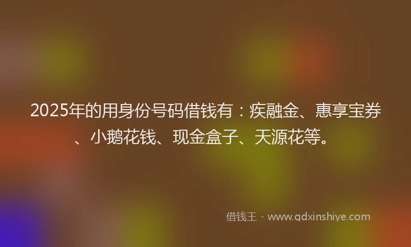 2025年的用身份号码借钱有：疾融金、惠享宝券、小鹅花钱、现金盒子、天源花等。