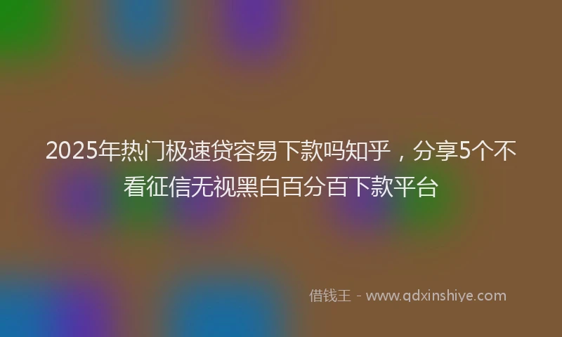 2025年热门极速贷容易下款吗知乎，分享5个不看征信无视黑白百分百下款平台