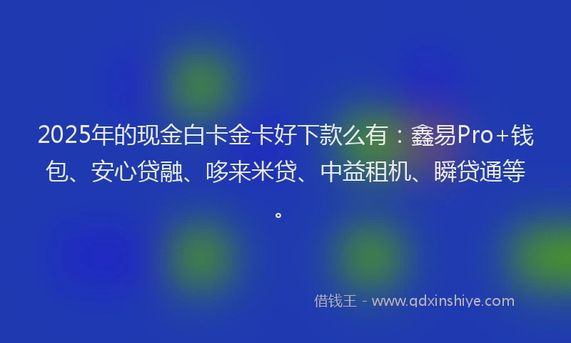 2025年的现金白卡金卡好下款么有：鑫易Pro+钱包、安心贷融、哆来米贷、中益租机、瞬贷通等。