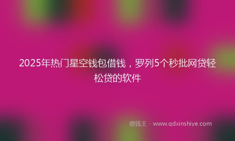 2025年热门星空钱包借钱，罗列5个秒批网贷轻松贷的软件