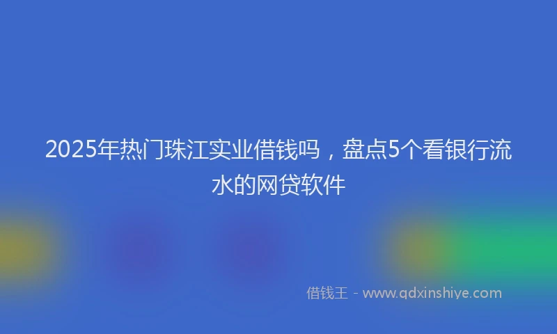 2025年热门珠江实业借钱吗，盘点5个看银行流水的网贷软件
