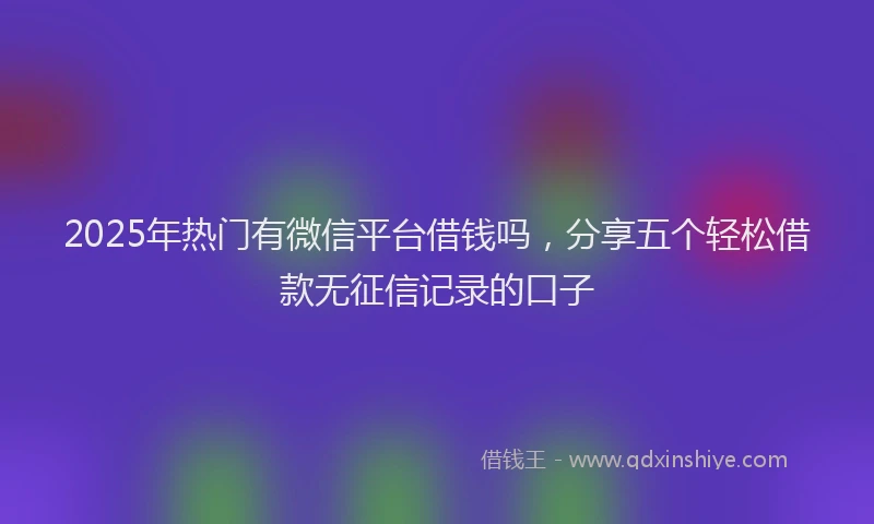 2025年热门有微信平台借钱吗，分享五个轻松借款无征信记录的口子