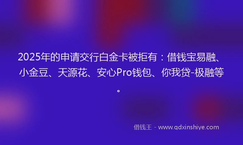 2025年的申请交行白金卡被拒有：借钱宝易融、小金豆、天源花、安心Pro钱包、你我贷-极融等。