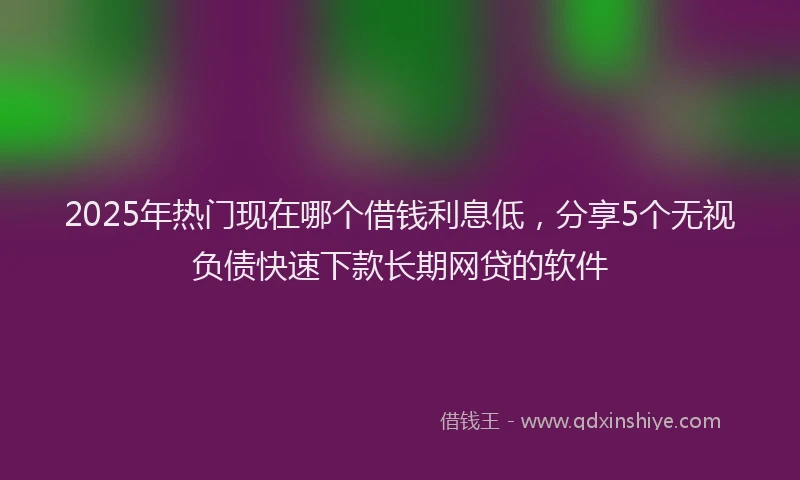 2025年热门现在哪个借钱利息低，分享5个无视负债快速下款长期网贷的软件
