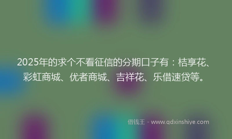 2025年的求个不看征信的分期口子有：桔享花、彩虹商城、优者商城、吉祥花、乐借速贷等。