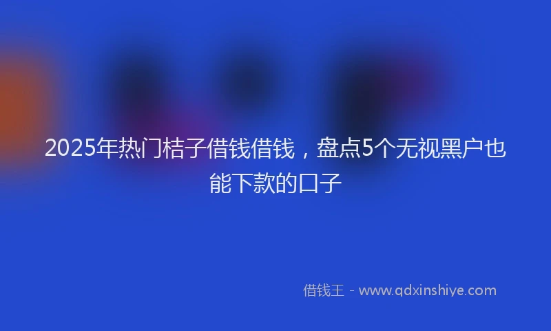 2025年热门桔子借钱借钱，盘点5个无视黑户也能下款的口子