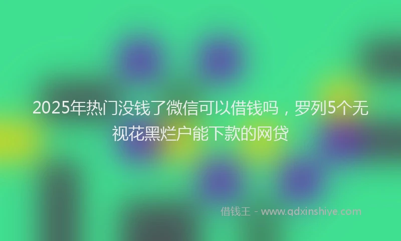 2025年热门没钱了微信可以借钱吗，罗列5个无视花黑烂户能下款的网贷
