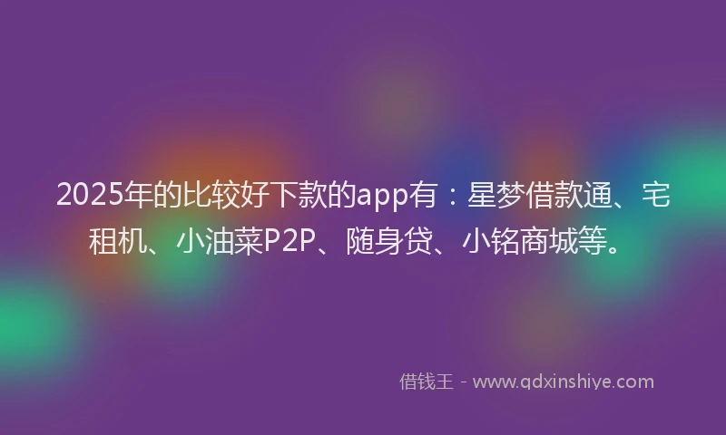 2025年的比较好下款的app有：星梦借款通、宅租机、小油菜P2P、随身贷、小铭商城等。