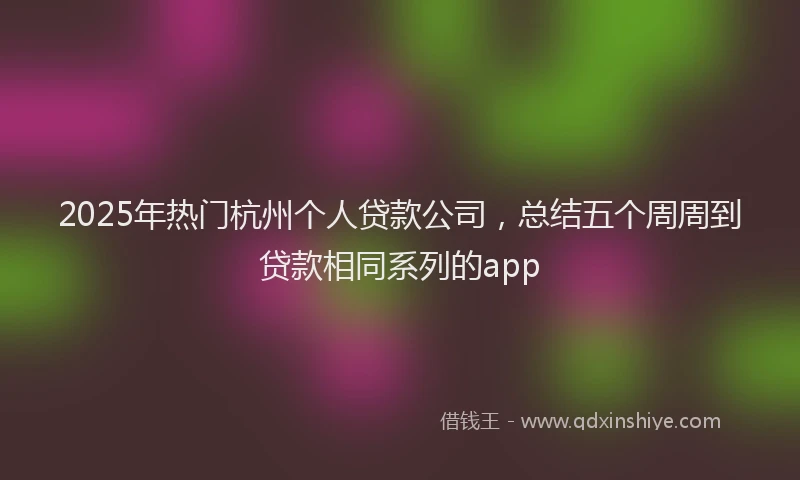 2025年热门杭州个人贷款公司，总结五个周周到贷款相同系列的app
