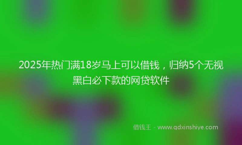 2025年热门满18岁马上可以借钱，归纳5个无视黑白必下款的网贷软件