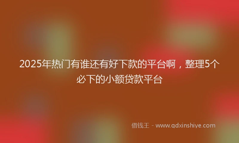 2025年热门有谁还有好下款的平台啊，整理5个必下的小额贷款平台