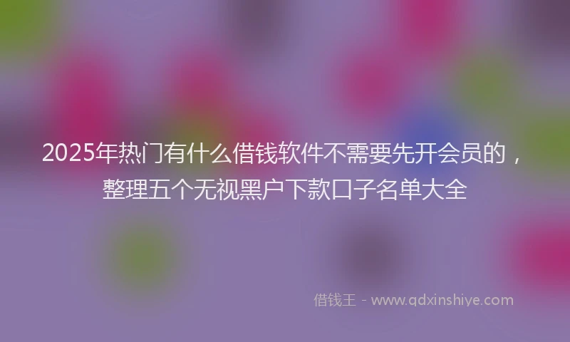 2025年热门有什么借钱软件不需要先开会员的，整理五个无视黑户下款口子名单大全
