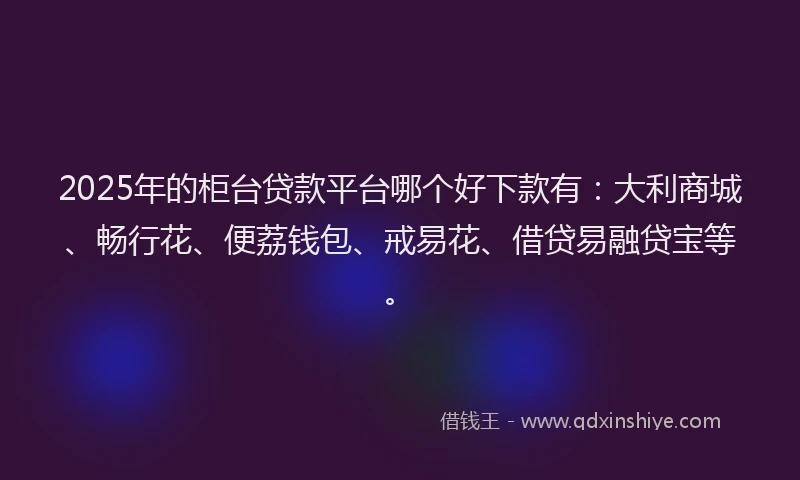 2025年的柜台贷款平台哪个好下款有：大利商城、畅行花、便荔钱包、戒易花、借贷易融贷宝等。