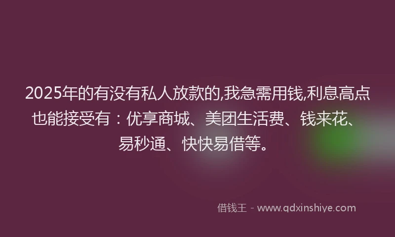 2025年的有没有私人放款的,我急需用钱,利息高点也能接受有：优享商城、美团生活费、钱来花、易秒通、快快易借等。