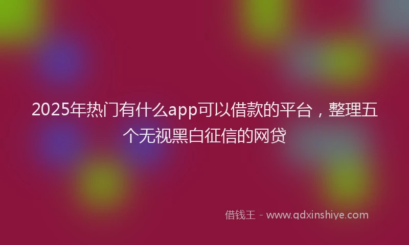 2025年热门有什么app可以借款的平台，整理五个无视黑白征信的网贷