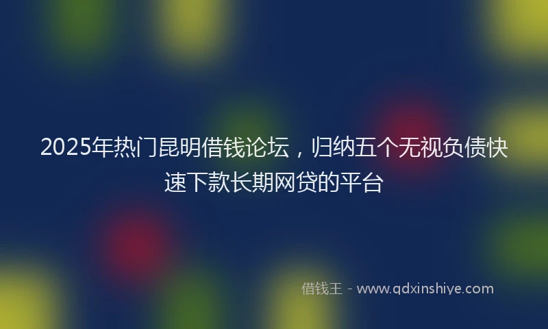 2025年热门昆明借钱论坛，归纳五个无视负债快速下款长期网贷的平台