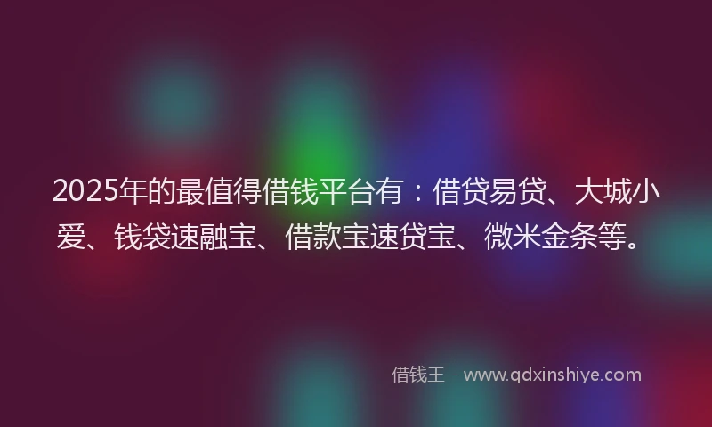 2025年的最值得借钱平台有：借贷易贷、大城小爱、钱袋速融宝、借款宝速贷宝、微米金条等。