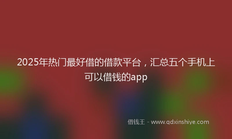2025年热门最好借的借款平台，汇总五个手机上可以借钱的app
