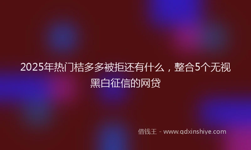 2025年热门桔多多被拒还有什么，整合5个无视黑白征信的网贷