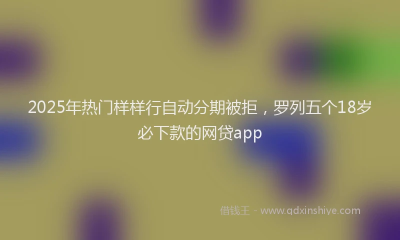 2025年热门样样行自动分期被拒，罗列五个18岁必下款的网贷app