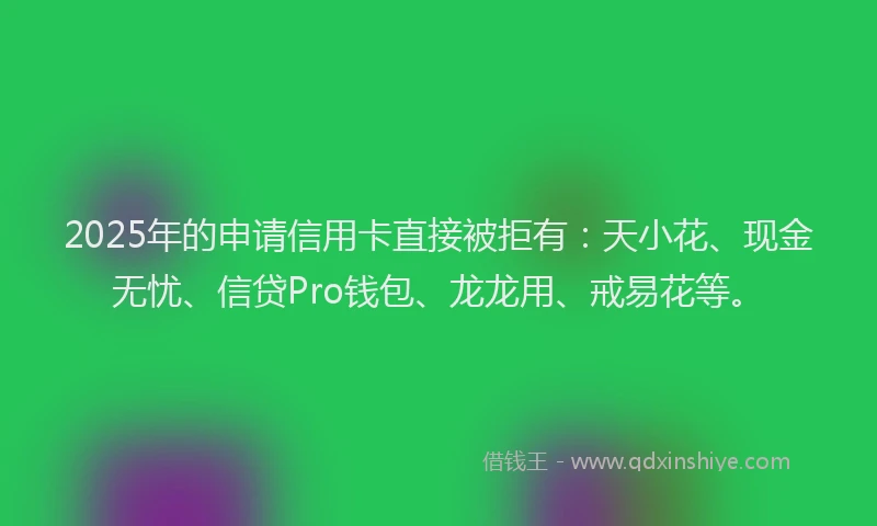 2025年的申请信用卡直接被拒有：天小花、现金无忧、信贷Pro钱包、龙龙用、戒易花等。