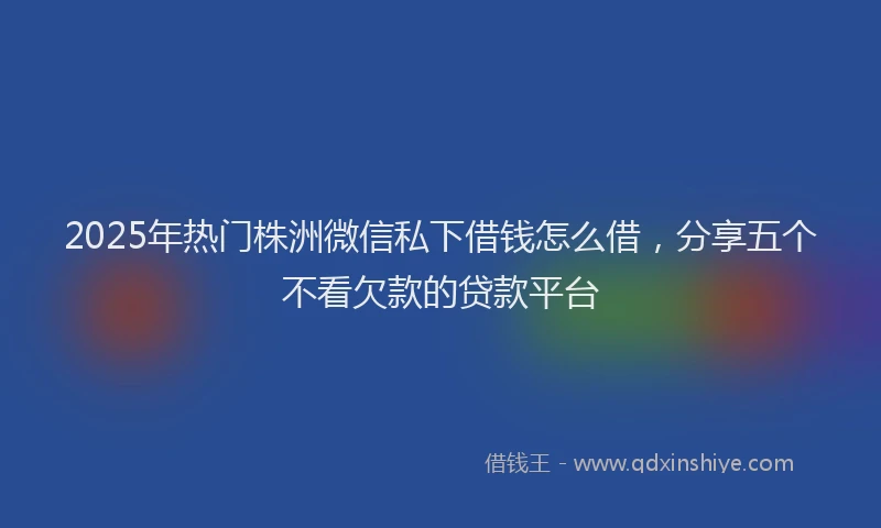 2025年热门株洲微信私下借钱怎么借，分享五个不看欠款的贷款平台