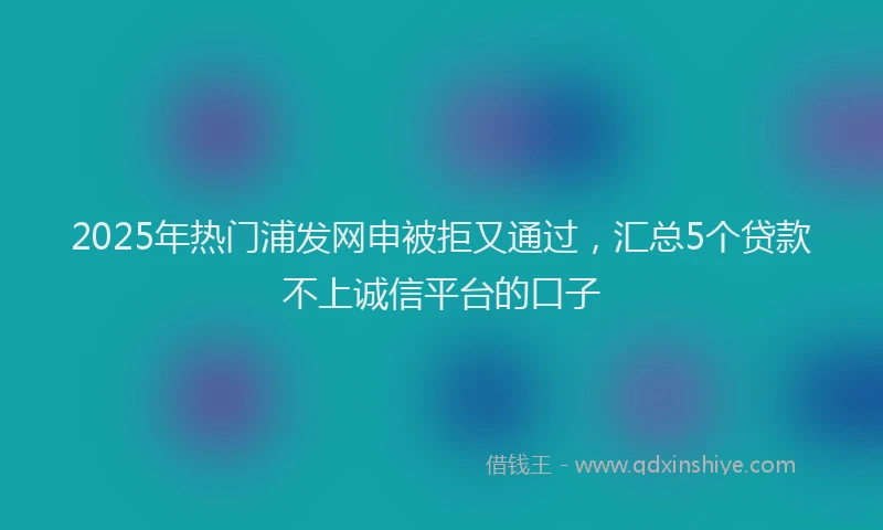 2025年热门浦发网申被拒又通过，汇总5个贷款不上诚信平台的口子