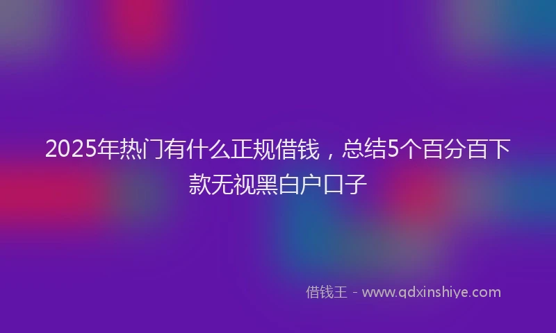 2025年热门有什么正规借钱，总结5个百分百下款无视黑白户口子