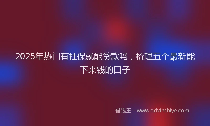 2025年热门有社保就能贷款吗，梳理五个最新能下来钱的口子