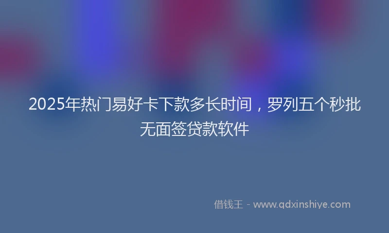 2025年热门易好卡下款多长时间，罗列五个秒批无面签贷款软件