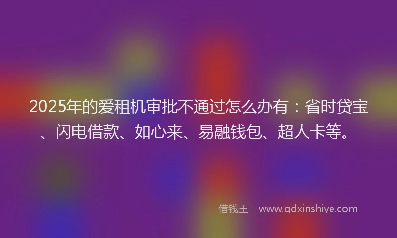 2025年的爱租机审批不通过怎么办有：省时贷宝、闪电借款、如心来、易融钱包、超人卡等。