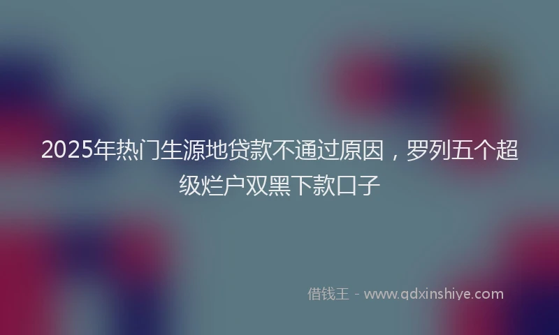 2025年热门生源地贷款不通过原因，罗列五个超级烂户双黑下款口子
