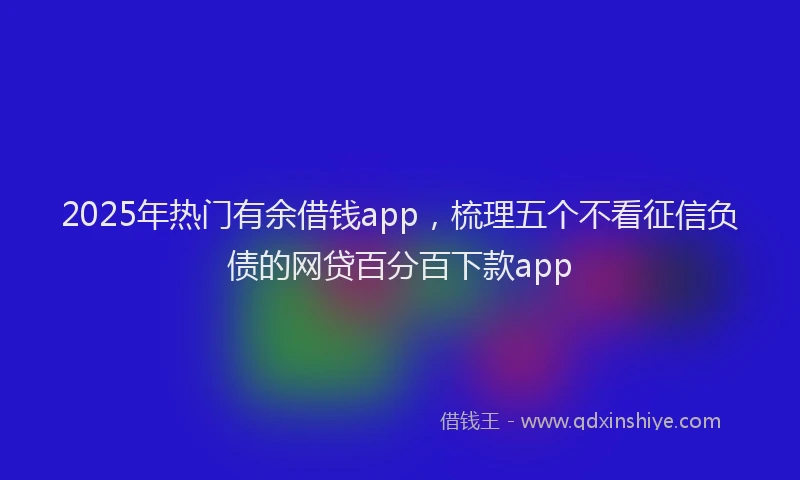 2025年热门有余借钱app，梳理五个不看征信负债的网贷百分百下款app