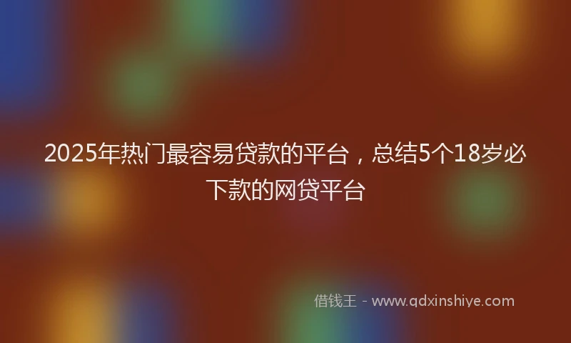 2025年热门最容易贷款的平台，总结5个18岁必下款的网贷平台