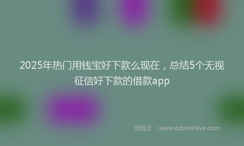2025年热门用钱宝好下款么现在，总结5个无视征信好下款的借款app